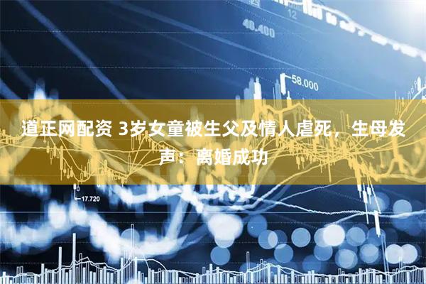 道正网配资 3岁女童被生父及情人虐死，生母发声：离婚成功