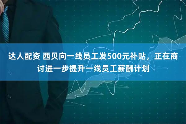 达人配资 西贝向一线员工发500元补贴，正在商讨进一步提升一线员工薪酬计划