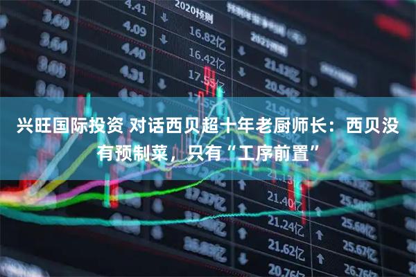 兴旺国际投资 对话西贝超十年老厨师长：西贝没有预制菜，只有“工序前置”