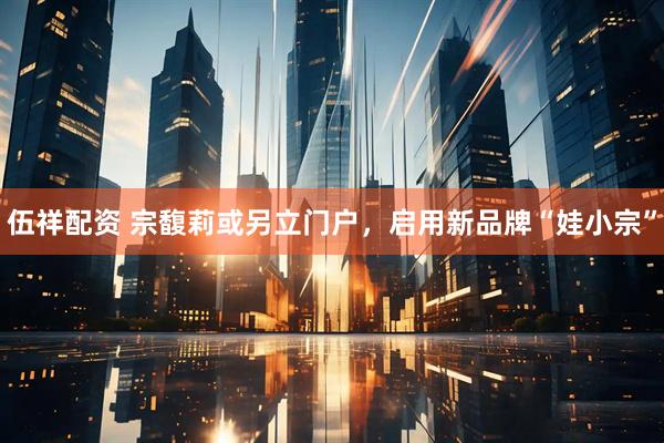 伍祥配资 宗馥莉或另立门户，启用新品牌“娃小宗”