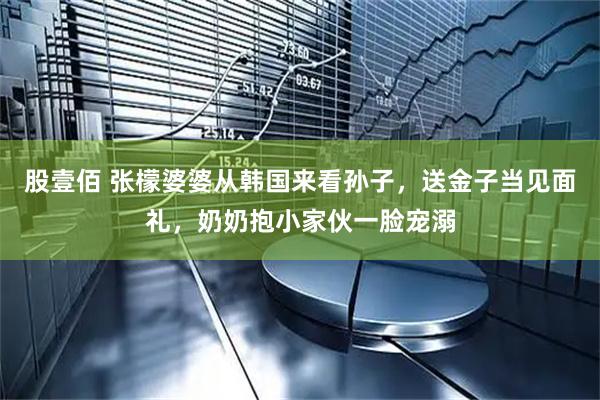 股壹佰 张檬婆婆从韩国来看孙子，送金子当见面礼，奶奶抱小家伙一脸宠溺