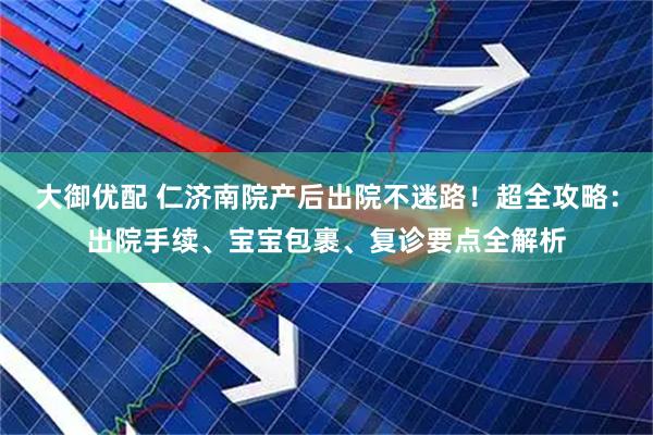 大御优配 仁济南院产后出院不迷路！超全攻略：出院手续、宝宝包裹、复诊要点全解析