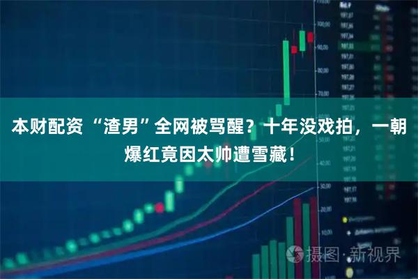 本财配资 “渣男”全网被骂醒？十年没戏拍，一朝爆红竟因太帅遭雪藏！