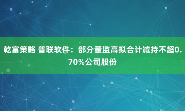 乾富策略 普联软件：部分董监高拟合计减持不超0.70%公司股份