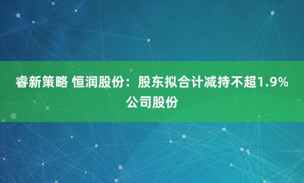 睿新策略 恒润股份：股东拟合计减持不超1.9%公司股份