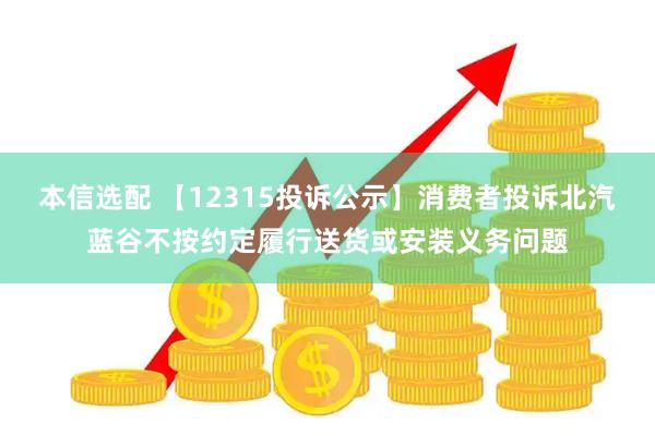 本信选配 【12315投诉公示】消费者投诉北汽蓝谷不按约定履行送货或安装义务问题