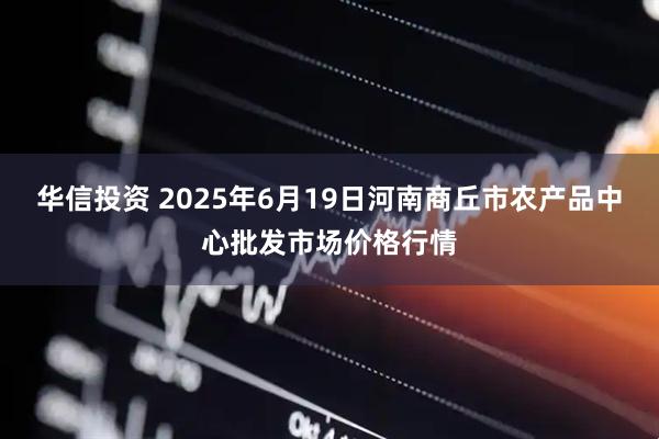华信投资 2025年6月19日河南商丘市农产品中心批发市场价格行情