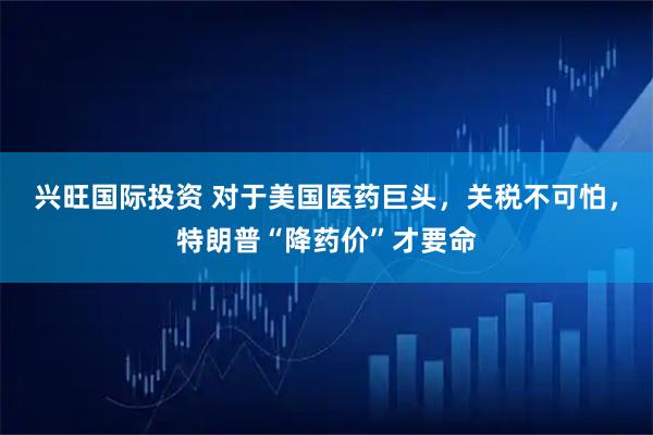 兴旺国际投资 对于美国医药巨头，关税不可怕，特朗普“降药价”才要命