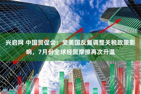 兴启网 中国贸促会：受美国反复调整关税政策影响，7月份全球经贸摩擦再次升温