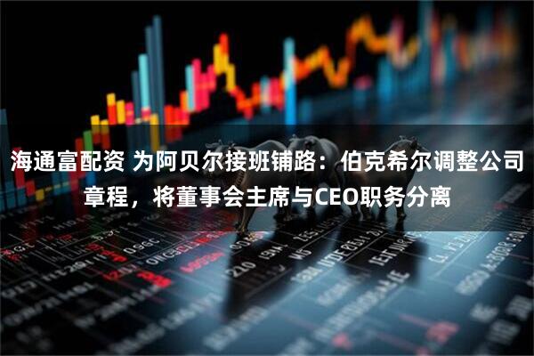 海通富配资 为阿贝尔接班铺路：伯克希尔调整公司章程，将董事会主席与CEO职务分离