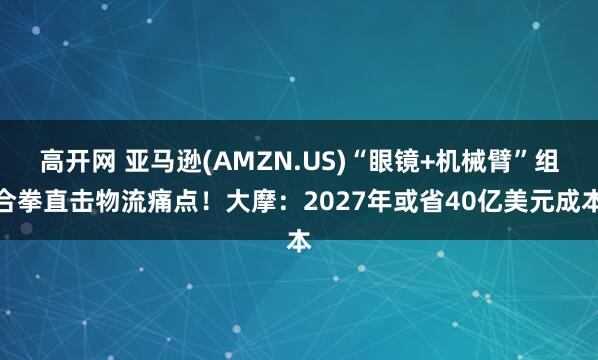 高开网 亚马逊(AMZN.US)“眼镜+机械臂”组合拳直击物流痛点！大摩：2027年或省40亿美元成本