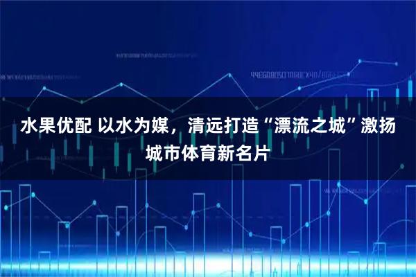 水果优配 以水为媒,清远打造“漂流之城”激扬城市体育新名片