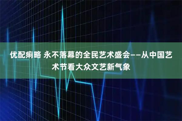 优配痢略 永不落幕的全民艺术盛会——从中国艺术节看大众文艺新气象