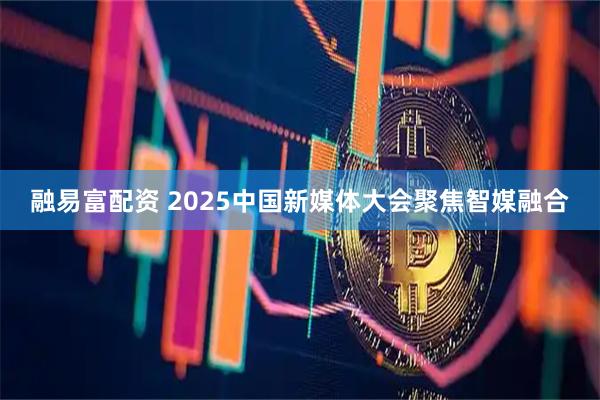 融易富配资 2025中国新媒体大会聚焦智媒融合