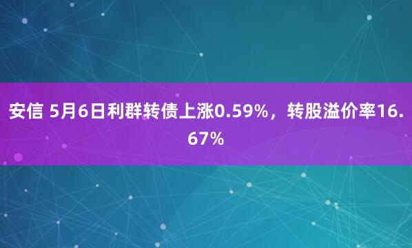 安信 5月6日利群转债上涨0.59%，转股溢价率16.67%