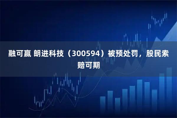 融可赢 朗进科技（300594）被预处罚，股民索赔可期