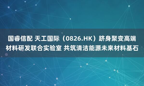 国睿信配 天工国际（0826.HK）跻身聚变高端材料研发联合实验室 共筑清洁能源未来材料基石