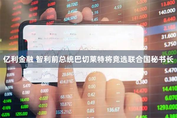 亿利金融 智利前总统巴切莱特将竞选联合国秘书长