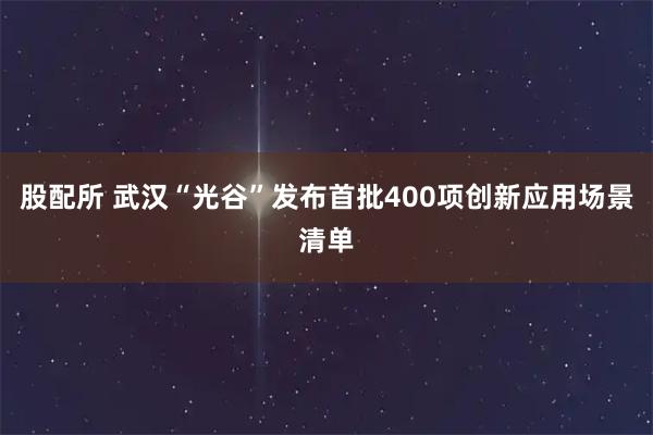 股配所 武汉“光谷”发布首批400项创新应用场景清单