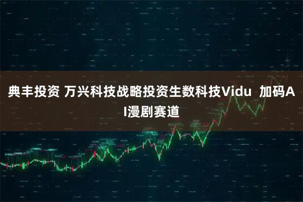 典丰投资 万兴科技战略投资生数科技Vidu 加码AI漫剧赛道