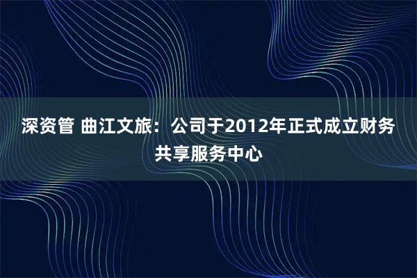 深资管 曲江文旅：公司于2012年正式成立财务共享服务中心