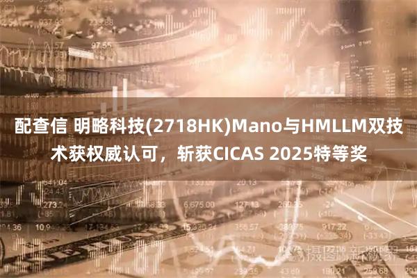 配查信 明略科技(2718HK)Mano与HMLLM双技术获权威认可，斩获CICAS 2025特等奖