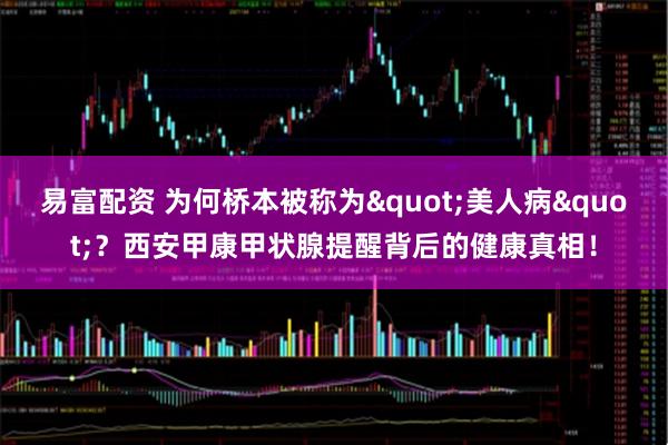易富配资 为何桥本被称为"美人病"？西安甲康甲状腺提醒背后的健康真相！