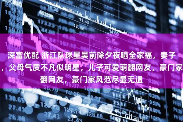 深富优配 浙江队球星吴前除夕夜晒全家福，妻子美貌惊艳众人，父母气质不凡似明星，儿子可爱萌翻网友，豪门家风范尽显无遗