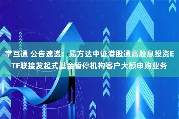 掌互通 公告速递：易方达中证港股通高股息投资ETF联接发起式基金暂停机构客户大额申购业务
