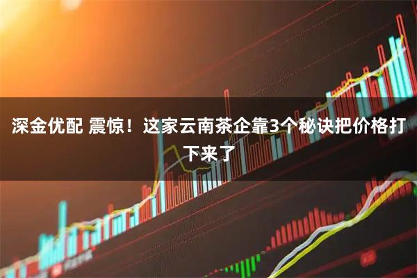 深金优配 震惊！这家云南茶企靠3个秘诀把价格打下来了