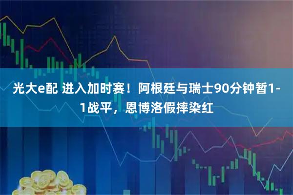 光大e配 进入加时赛!阿根廷与瑞士90分钟暂1-1战平,恩博洛假摔染红