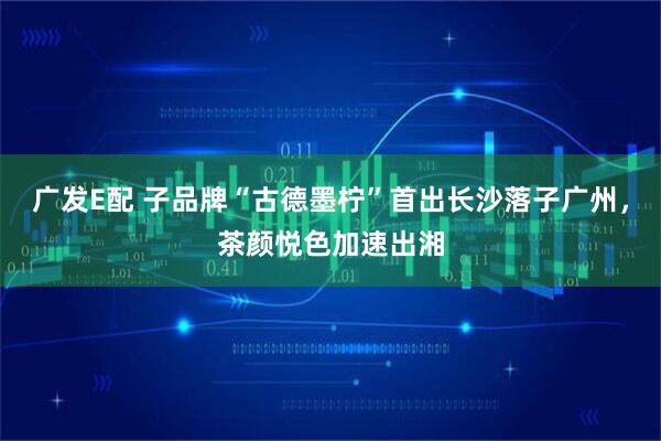 广发E配 子品牌“古德墨柠”首出长沙落子广州，茶颜悦色加速出湘