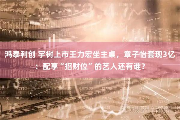 鸿泰利创 宇树上市王力宏坐主桌，章子怡套现3亿：配享“招财位”的艺人还有谁？